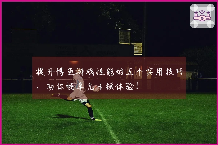 提升博鱼游戏性能的五个实用技巧，助你畅享无卡顿体验！