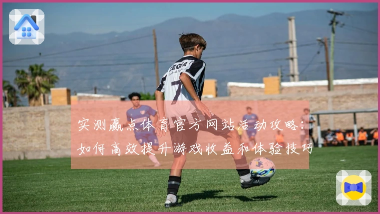 实测赢点体育官方网站活动攻略：如何高效提升游戏收益和体验技巧