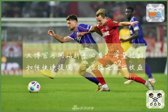 火博官方网站新手必看：海量福利如何快速提现？三步搞定让你收益翻倍！